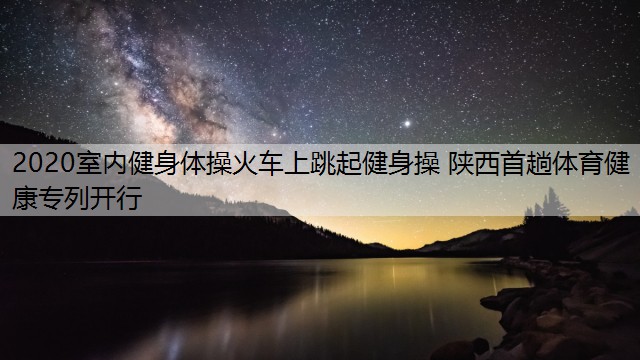 2020室内健身体操火车上跳起健身操 陕西首趟体育健康专列开行